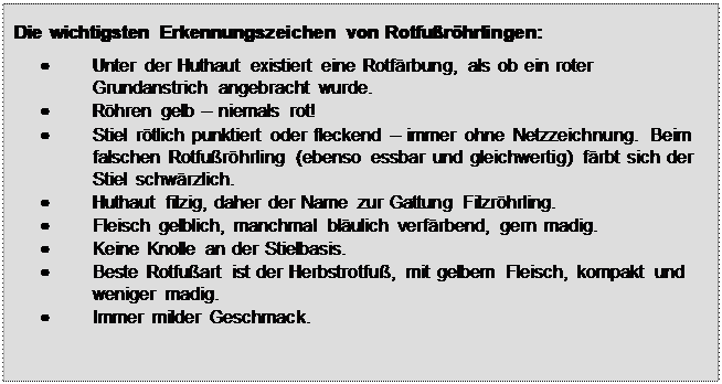 Textfeld: Die wichtigsten Erkennungszeichen von Rotfurhrlingen:





	Unter der Huthaut existiert eine Rotfrbung, als ob ein roter Grundanstrich angebracht wurde.
	Rhren gelb  niemals rot!
	Stiel rtlich punktiert oder fleckend  immer ohne Netzzeichnung. Beim falschen Rotfurhrling (ebenso essbar und gleichwertig) frbt sich der Stiel schwrzlich.
	Huthaut filzig, daher der Name zur Gattung Filzrhrling.
	Fleisch gelblich, manchmal blulich verfrbend, gern madig.
	Keine Knolle an der Stielbasis.
	Beste Rotfuart ist der Herbstrotfu, mit gelbem Fleisch, kompakt und weniger madig.
	Immer milder Geschmack.

